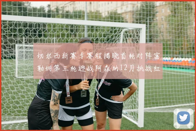 切尔西新赛季赛程揭晓首轮对阵富勒姆第三轮迎战阿森纳12月挑战红军和蓝月亮