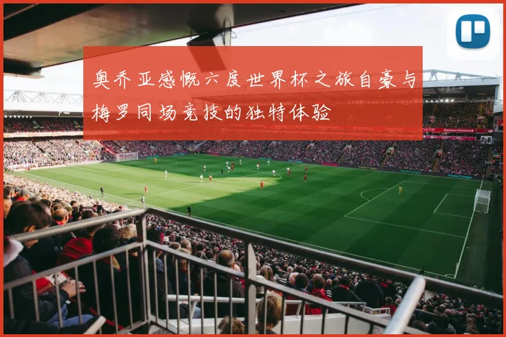 奥乔亚感慨六度世界杯之旅自豪与梅罗同场竞技的独特体验
