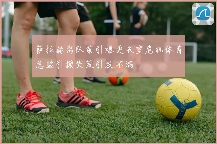 萨拉赫离队前引爆更衣室危机体育总监引援失策引发不满