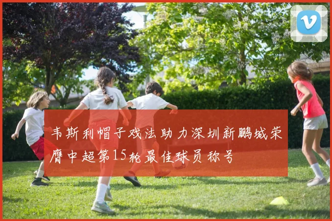 韦斯利帽子戏法助力深圳新鹏城荣膺中超第15轮最佳球员称号