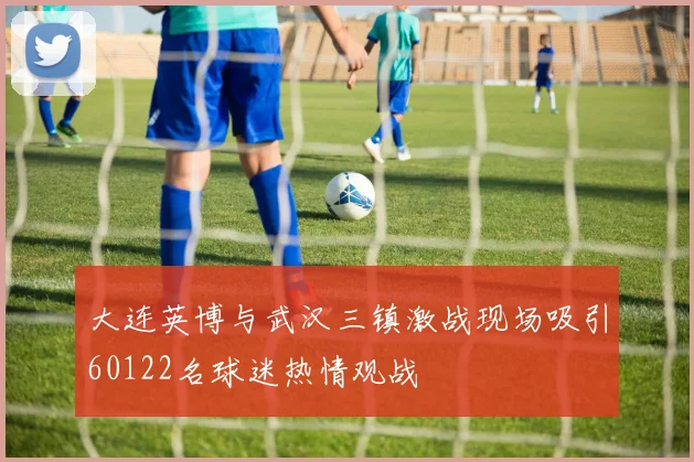 大连英博与武汉三镇激战现场吸引60122名球迷热情观战