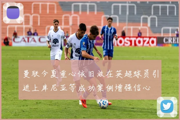 曼联今夏重心依旧放在英超球员引进上库尼亚等成功案例增强信心