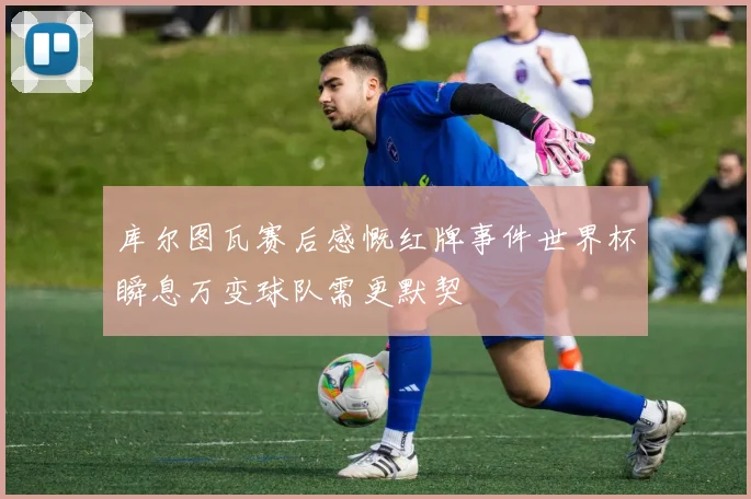 库尔图瓦赛后感慨红牌事件世界杯瞬息万变球队需更默契
