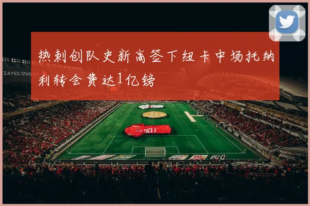 热刺创队史新高签下纽卡中场托纳利转会费达1亿镑