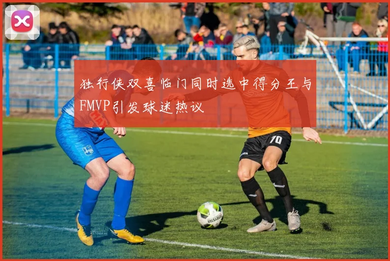 独行侠双喜临门同时选中得分王与FMVP引发球迷热议