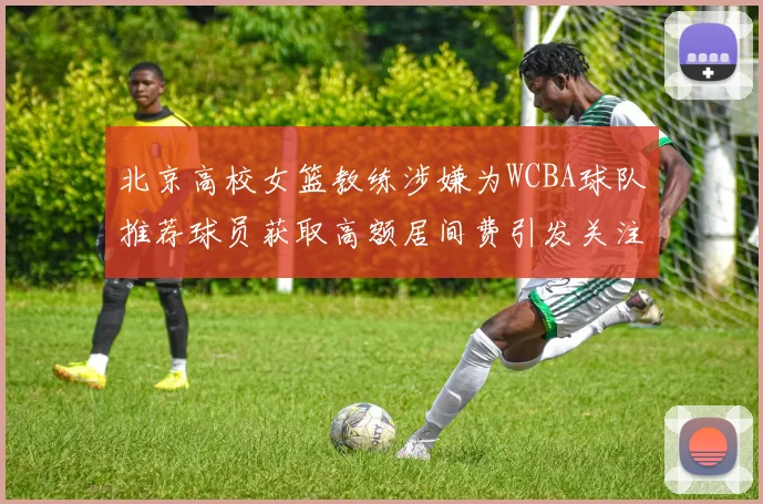 北京高校女篮教练涉嫌为WCBA球队推荐球员获取高额居间费引发关注