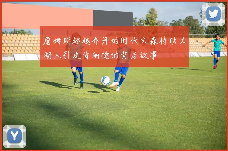 詹姆斯超越乔丹的时代文森特助力湖人引进肯纳德的背后故事
