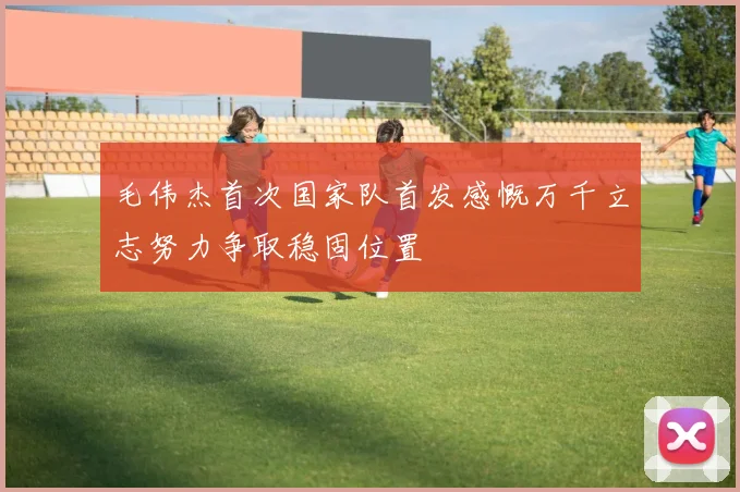 毛伟杰首次国家队首发感慨万千立志努力争取稳固位置