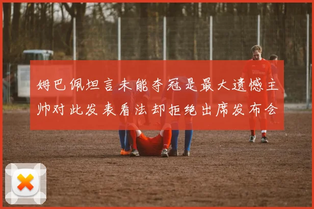 姆巴佩坦言未能夺冠是最大遗憾主帅对此发表看法却拒绝出席发布会