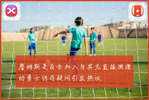詹姆斯是否会加入与其无直接渊源的勇士仍存疑问引发热议