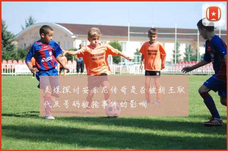 美媒探讨安东尼传奇是否被新王取代及号码被抢事件的影响