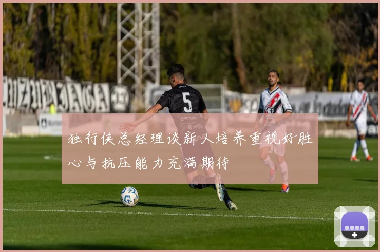 独行侠总经理谈新人培养重视好胜心与抗压能力充满期待