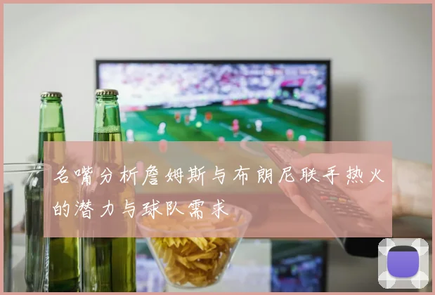 名嘴分析詹姆斯与布朗尼联手热火的潜力与球队需求