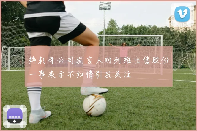 热刺母公司发言人对列维出售股份一事表示不知情引发关注