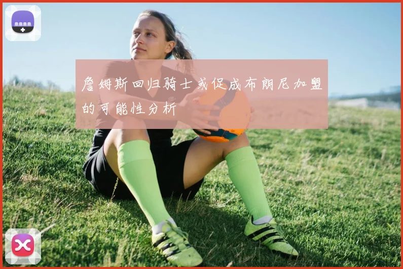 詹姆斯回归骑士或促成布朗尼加盟的可能性分析