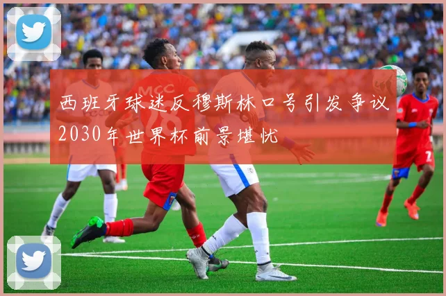 西班牙球迷反穆斯林口号引发争议2030年世界杯前景堪忧