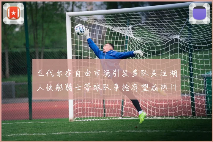 兰代尔在自由市场引发多队关注湖人快船骑士等球队争抢有望成热门球员