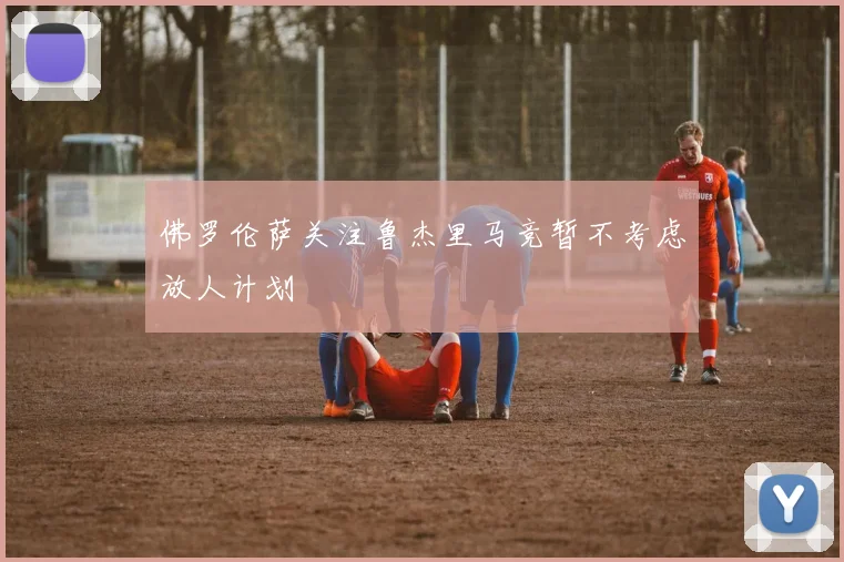 佛罗伦萨关注鲁杰里马竞暂不考虑放人计划