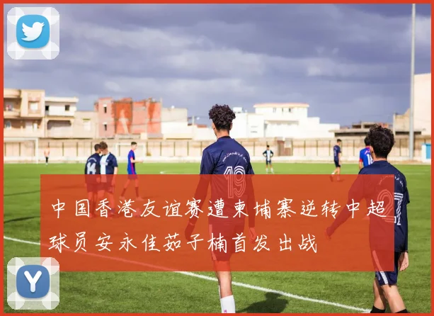 中国香港友谊赛遭柬埔寨逆转中超球员安永佳茹子楠首发出战