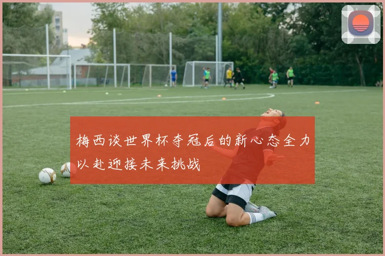 梅西谈世界杯夺冠后的新心态全力以赴迎接未来挑战